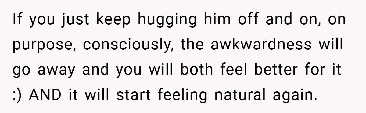 When His 14-Year-Old Asked, “Why Don’t You Hug Me Anymore?” This Dad Froze If you just keep hugging him off and on, on purpose, consciously, the awkwardness will go away and you will both feel better for it :) AND it will start...