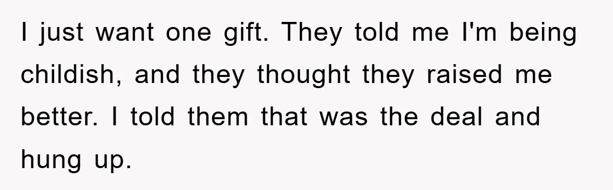 Guy Draws The Line After Realizing His Family’s ‘No Gift’ Rule Doesn’t Apply To His Sister I just want one gift. They told me I'm being childish, and they thought they raised me better. I told them that was the deal and hung up.