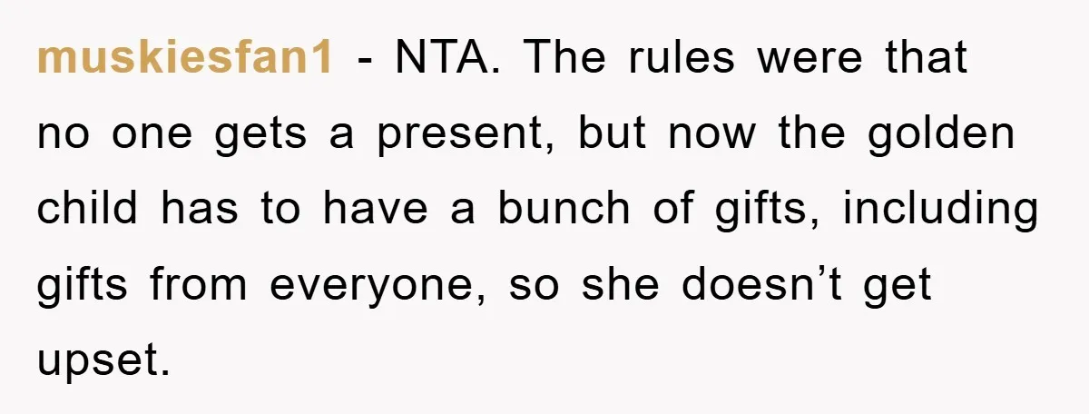 Guy Draws The Line After Realizing His Family’s ‘No Gift’ Rule Doesn’t Apply To His Sister muskiesfan1 − NTA. The rules were that no one gets a present, but now the golden child has to have a bunch of gifts, including gifts from everyone, so she...