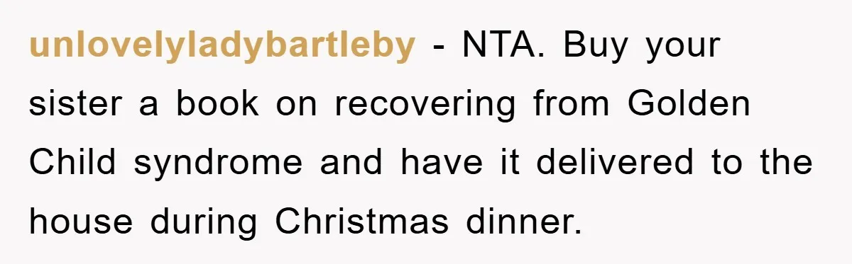 Guy Draws The Line After Realizing His Family’s ‘No Gift’ Rule Doesn’t Apply To His Sister unlovelyladybartleby − NTA. Buy your sister a book on recovering from Golden Child syndrome and have it delivered to the house during Christmas dinner.