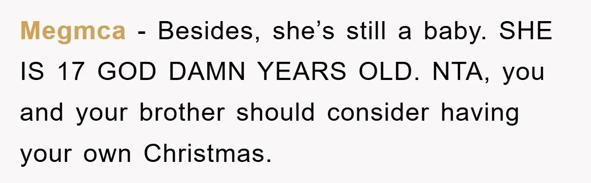 Guy Draws The Line After Realizing His Family’s ‘No Gift’ Rule Doesn’t Apply To His Sister Megmca − Besides, she’s still a baby. SHE IS 17 GOD DAMN YEARS OLD. NTA, you and your brother should consider having your own Christmas.