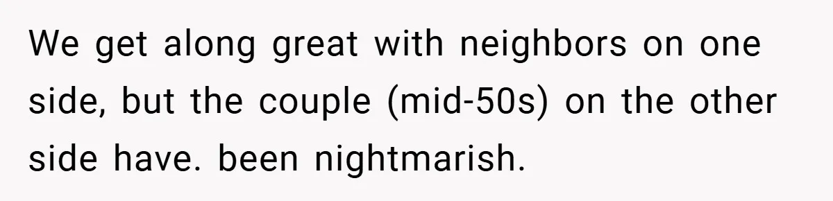 We get along great with neighbors on one side, but the couple (mid-50s) on the other side have. been nightmarish.