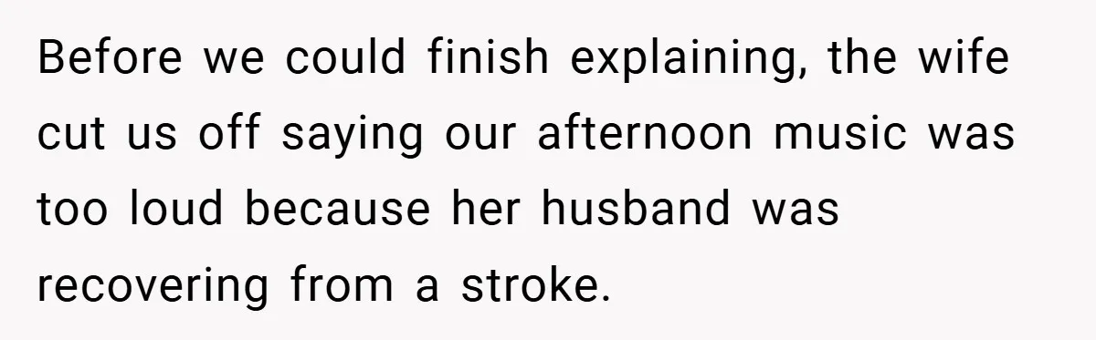Before we could finish explaining, the wife cut us off saying our afternoon music was too loud because her husband was recovering from a stroke.