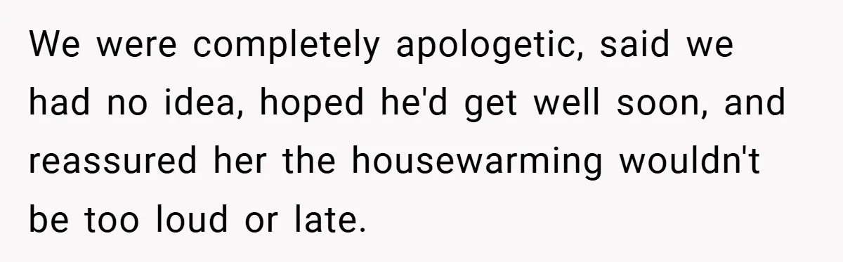 We were completely apologetic, said we had no idea, hoped he'd get well soon, and reassured her the housewarming wouldn't be too loud or late.