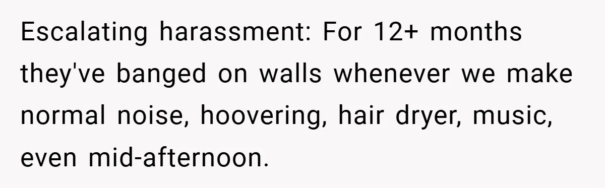 Escalating harassment: For 12+ months they've banged on walls whenever we make normal noise, hoovering, hair dryer, music, even mid-afternoon.