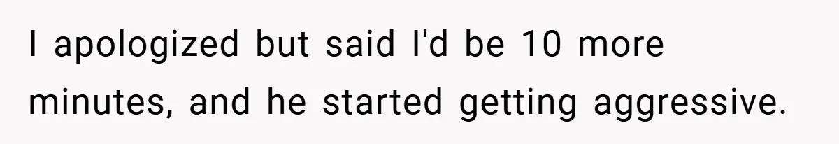 I apologized but said I'd be 10 more minutes, and he started getting aggressive.