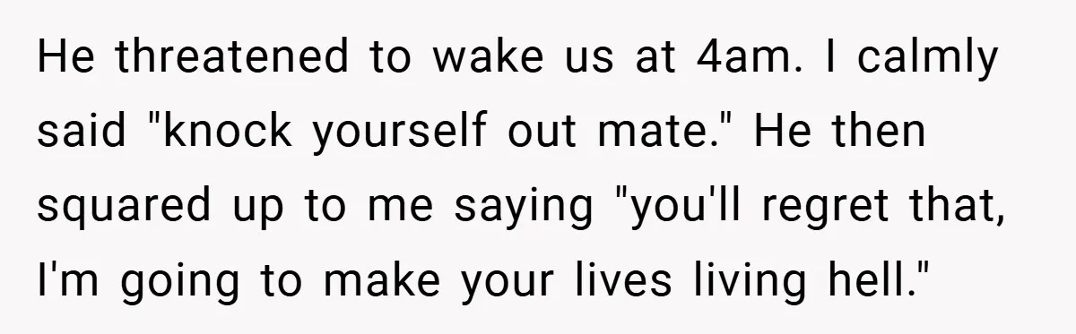 He threatened to wake us at 4am. I calmly said "knock yourself out mate." He then squared up to me saying "you'll regret that, I'm going to make your lives...