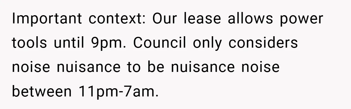 Important context: Our lease allows power tools until 9pm. Council only considers noise nuisance to be nuisance noise between 11pm-7am.