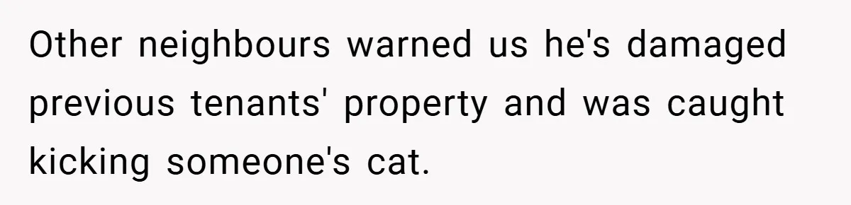 Other neighbours warned us he's damaged previous tenants' property and was caught kicking someone's cat.