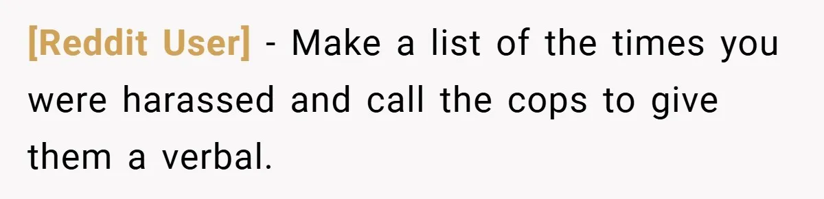 [Reddit User] − Make a list of the times you were harassed and call the cops to give them a verbal.