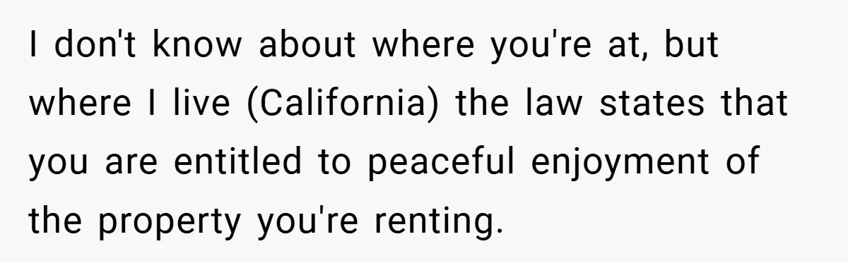 I don't know about where you're at, but where I live (California) the law states that you are entitled to peaceful enjoyment of the property you're renting.