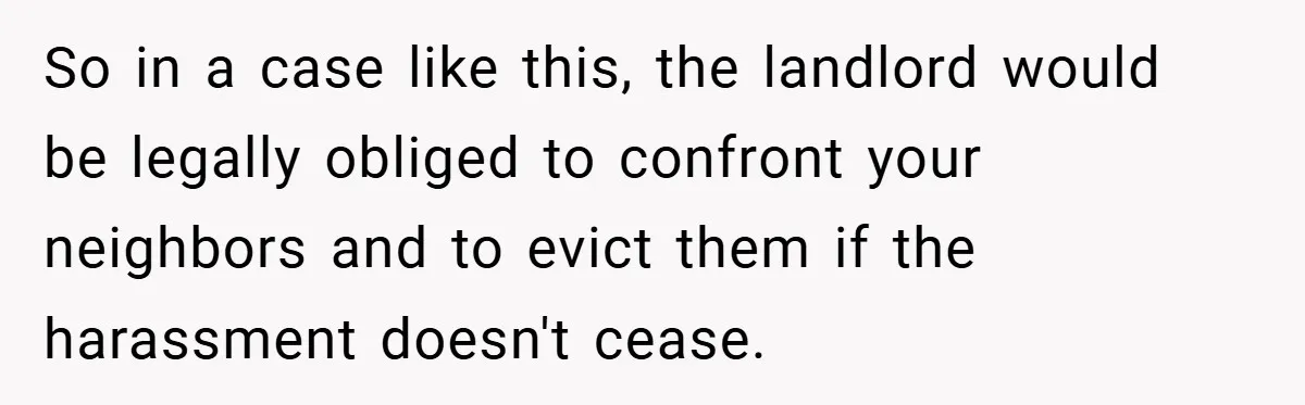 So in a case like this, the landlord would be legally obliged to confront your neighbors and to evict them if the harassment doesn't cease.