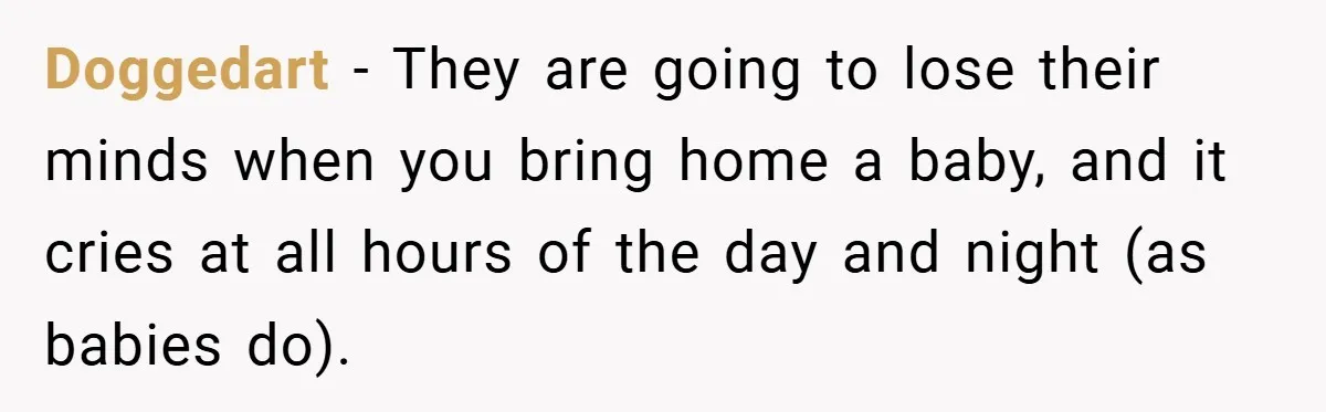 Doggedart − They are going to lose their minds when you bring home a baby, and it cries at all hours of the day and night (as babies do).