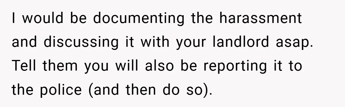 I would be documenting the harassment and discussing it with your landlord asap. Tell them you will also be reporting it to the police (and then do so).