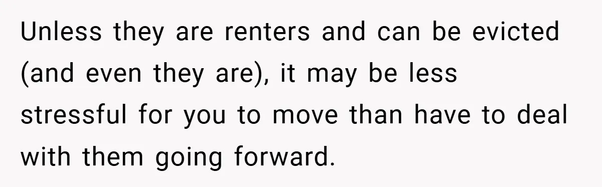 Unless they are renters and can be evicted (and even they are), it may be less stressful for you to move than have to deal with them going forward.