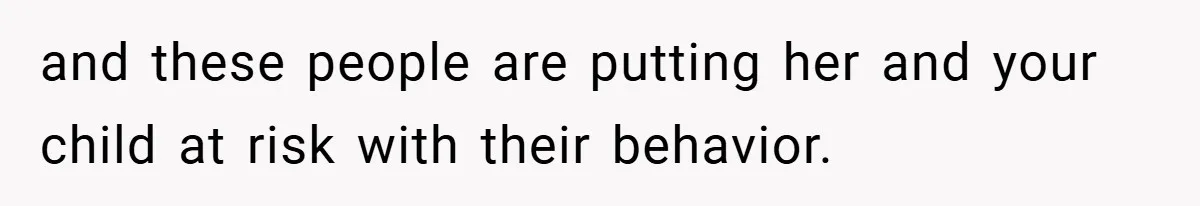 and these people are putting her and your child at risk with their behavior.