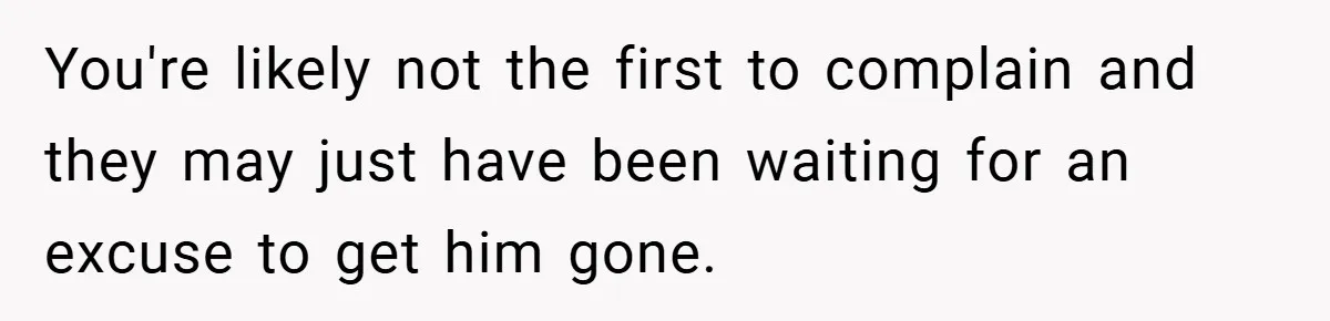 You're likely not the first to complain and they may just have been waiting for an excuse to get him gone.