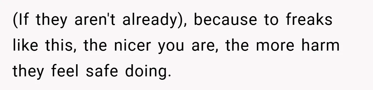 (If they aren't already), because to freaks like this, the nicer you are, the more harm they feel safe doing.