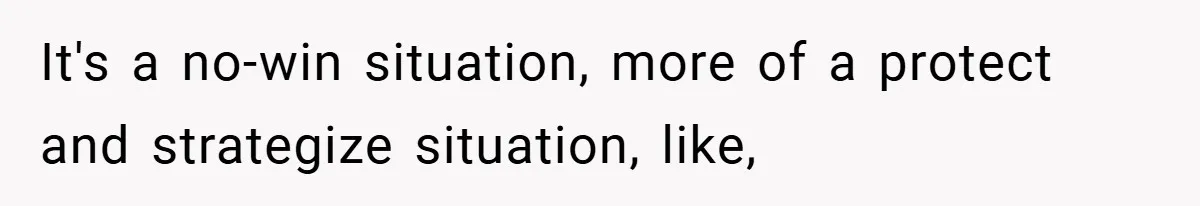 It's a no-win situation, more of a protect and strategize situation, like,