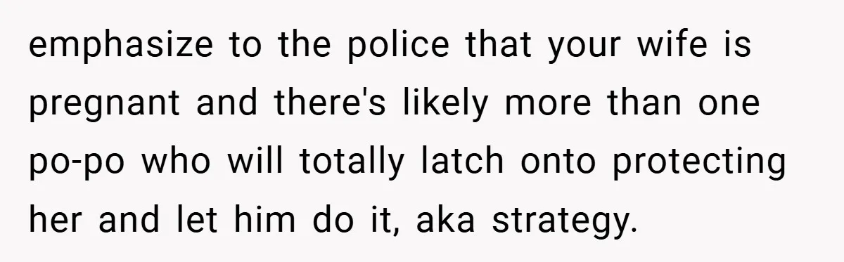 emphasize to the police that your wife is pregnant and there's likely more than one po-po who will totally latch onto protecting her and let him do it, aka strategy.