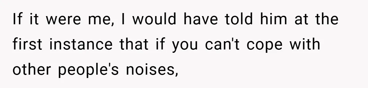 If it were me, I would have told him at the first instance that if you can't cope with other people's noises,