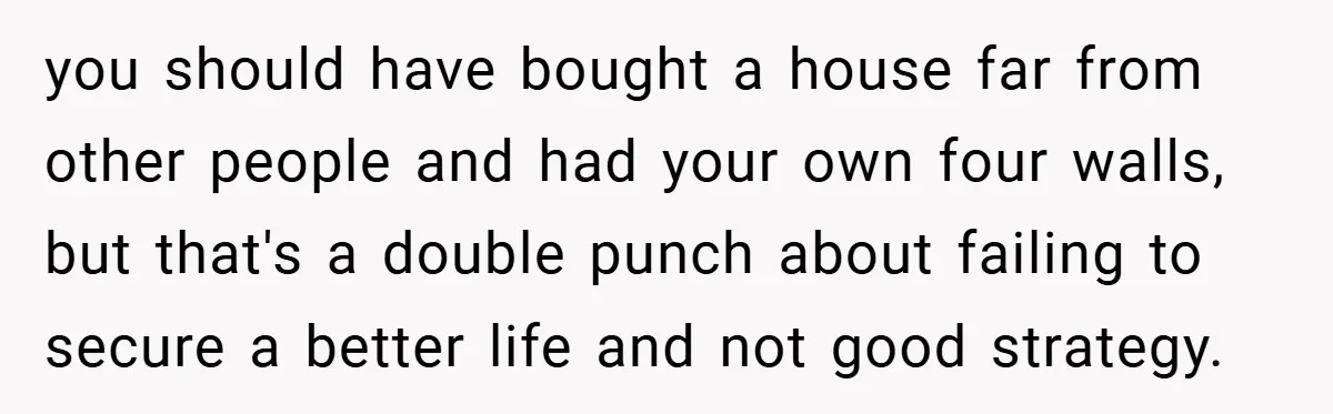 you should have bought a house far from other people and had your own four walls, but that's a double punch about failing to secure a better life and not...