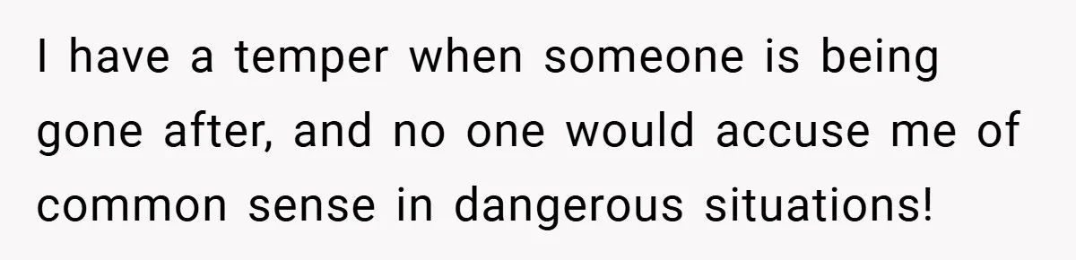 I have a temper when someone is being gone after, and no one would accuse me of common sense in dangerous situations!
