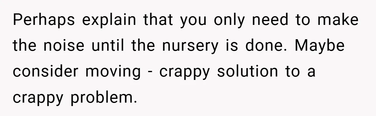 Perhaps explain that you only need to make the noise until the nursery is done. Maybe consider moving - crappy solution to a crappy problem.