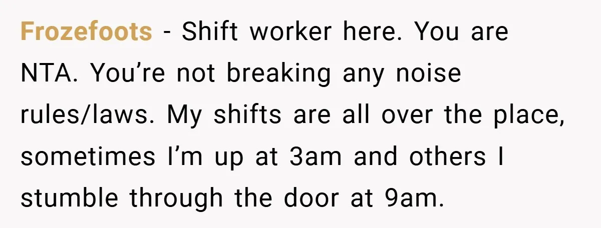 Frozefoots − Shift worker here. You are NTA. You’re not breaking any noise rules/laws. My shifts are all over the place, sometimes I’m up at 3am and others I stumble...