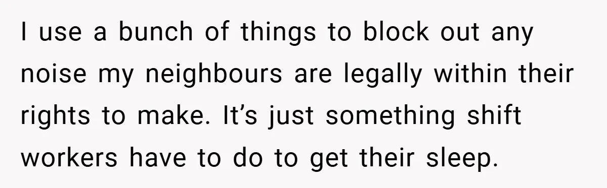 I use a bunch of things to block out any noise my neighbours are legally within their rights to make. It’s just something shift workers have to do to get...