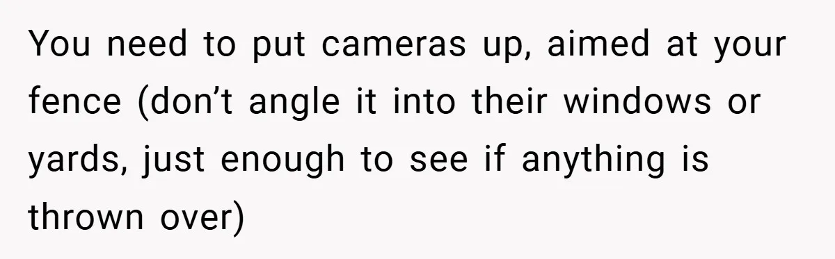 You need to put cameras up, aimed at your fence (don’t angle it into their windows or yards, just enough to see if anything is thrown over)