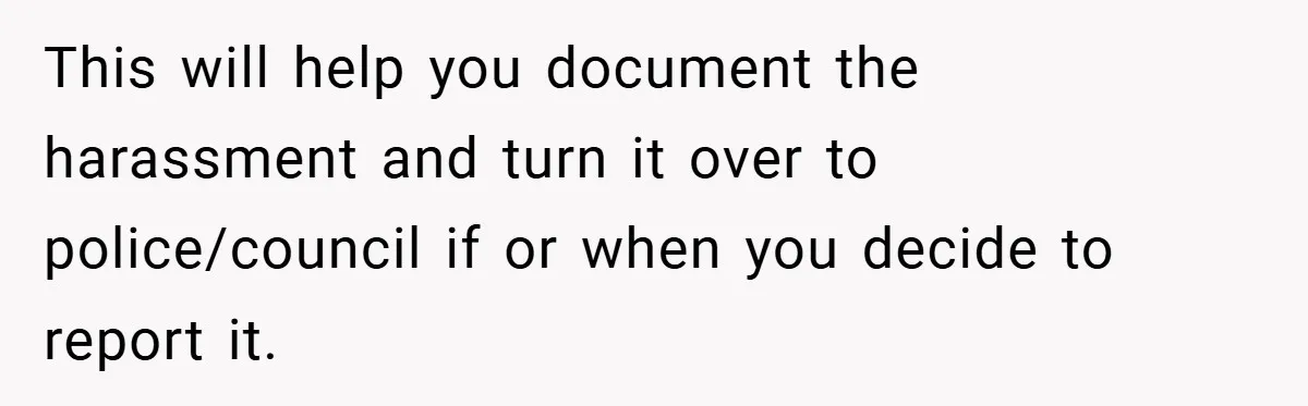 This will help you document the harassment and turn it over to police/council if or when you decide to report it.
