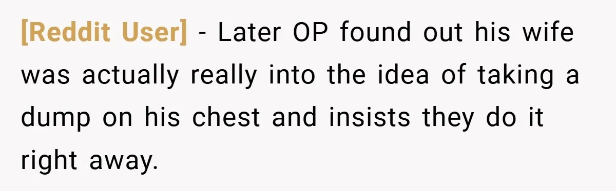 [Reddit User] − Later OP found out his wife was actually really into the idea of taking a dump on his chest and insists they do it right away.