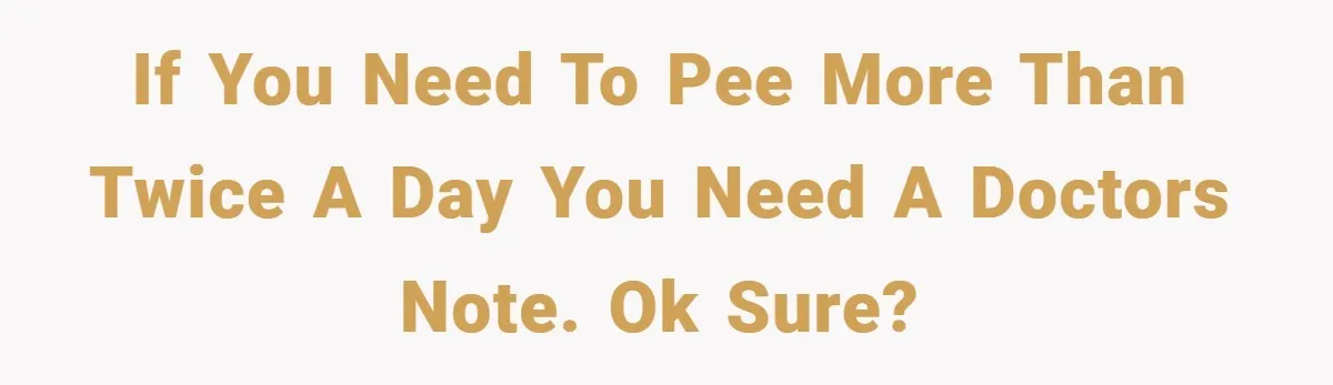 If you need to pee more than twice a day you need a doctors note. Ok sure?