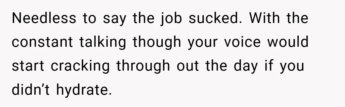 Needless to say the job sucked. With the constant talking though your voice would start cracking through out the day if you didn’t hydrate.