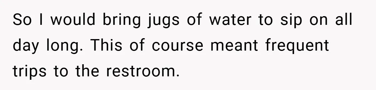So I would bring jugs of water to sip on all day long. This of course meant frequent trips to the restroom.