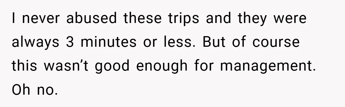 I never abused these trips and they were always 3 minutes or less. But of course this wasn’t good enough for management. Oh no.