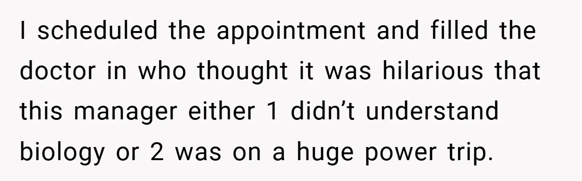 I scheduled the appointment and filled the doctor in who thought it was hilarious that this manager either 1 didn’t understand biology or 2 was on a huge power trip.