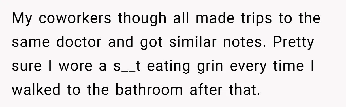 My coworkers though all made trips to the same doctor and got similar notes. Pretty sure I wore a s__t eating grin every time I walked to the bathroom after...