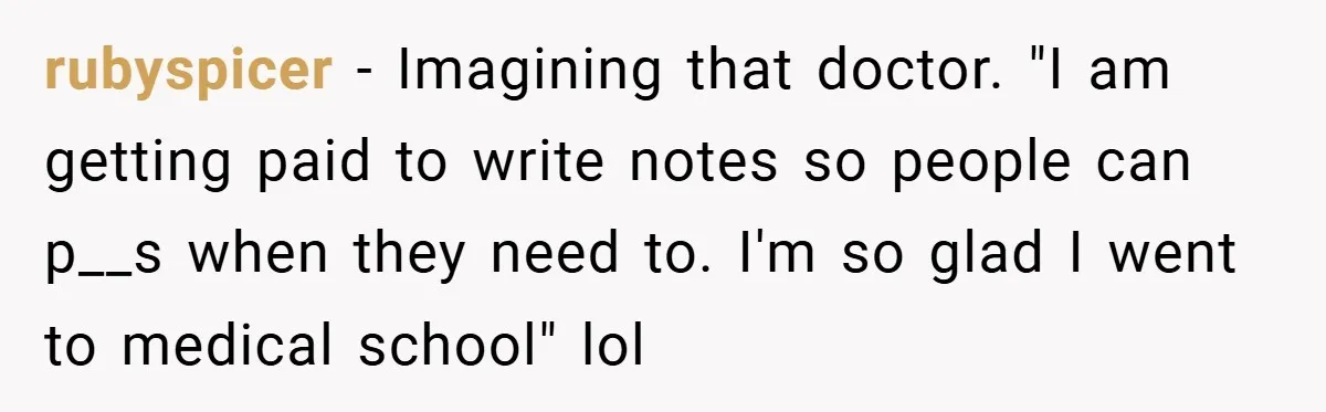 rubyspicer − Imagining that doctor. "I am getting paid to write notes so people can p__s when they need to. I'm so glad I went to medical school" lol