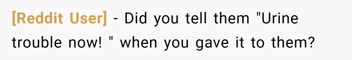[Reddit User] − Did you tell them "Urine trouble now! " when you gave it to them?