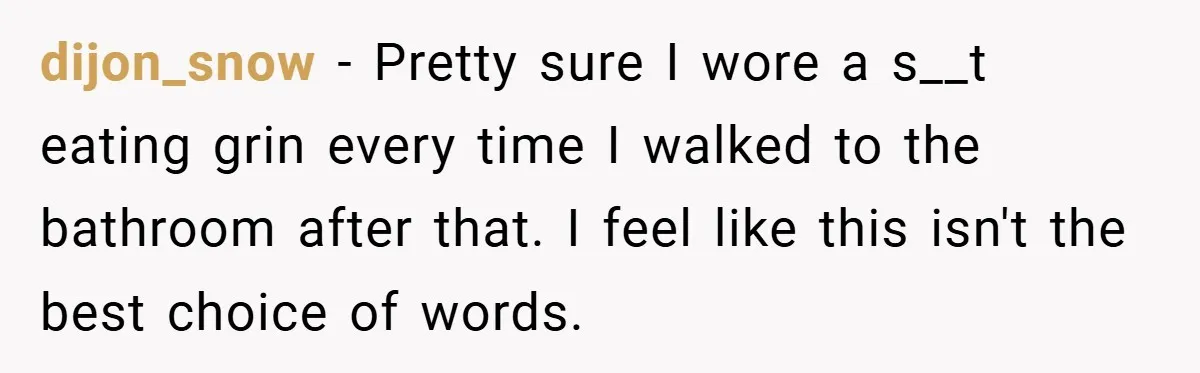 dijon_snow − Pretty sure I wore a s__t eating grin every time I walked to the bathroom after that. I feel like this isn't the best choice of words.