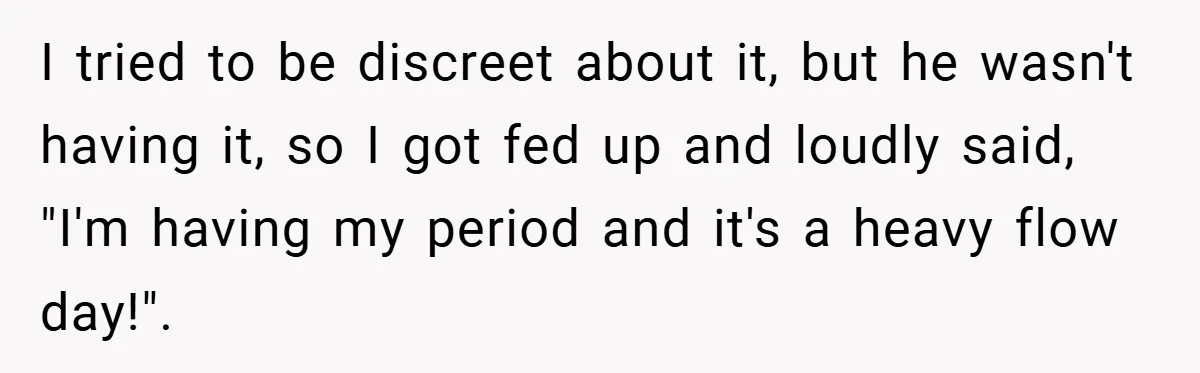I tried to be discreet about it, but he wasn't having it, so I got fed up and loudly said, "I'm having my period and it's a heavy flow day!".