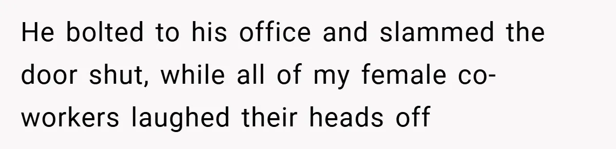 He bolted to his office and slammed the door shut, while all of my female co-workers laughed their heads off
