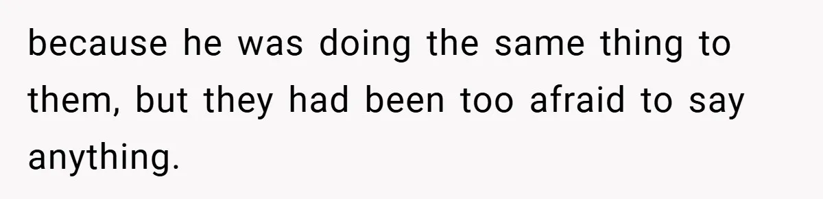 because he was doing the same thing to them, but they had been too afraid to say anything.