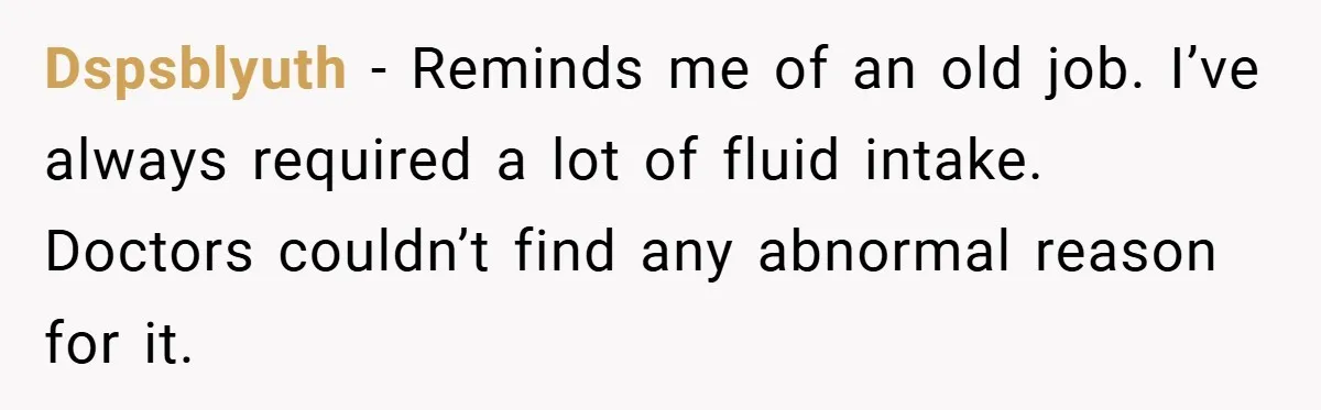 Dspsblyuth − Reminds me of an old job. I’ve always required a lot of fluid intake. Doctors couldn’t find any abnormal reason for it.