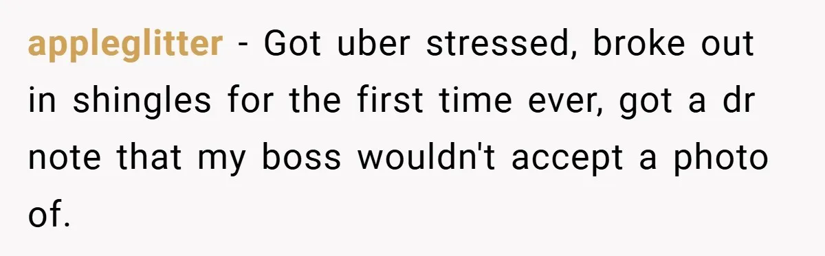 appleglitter − Got uber stressed, broke out in shingles for the first time ever, got a dr note that my boss wouldn't accept a photo of.