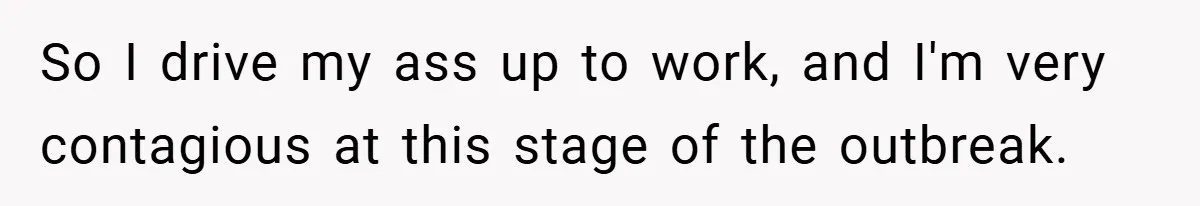 So I drive my ass up to work, and I'm very contagious at this stage of the outbreak.