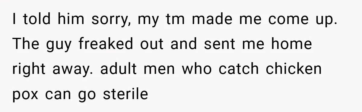I told him sorry, my tm made me come up. The guy freaked out and sent me home right away. adult men who catch chicken pox can go sterile