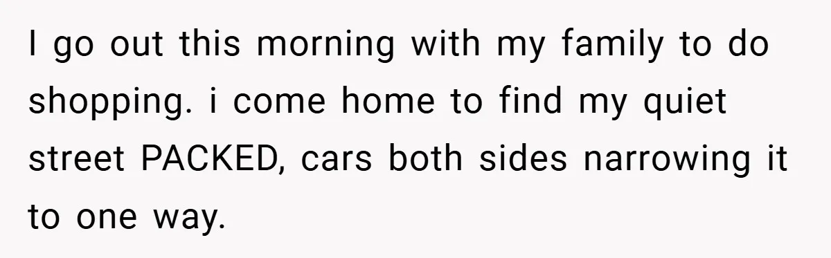 I go out this morning with my family to do shopping. i come home to find my quiet street PACKED, cars both sides narrowing it to one way.